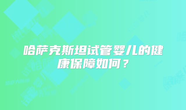 哈萨克斯坦试管婴儿的健康保障如何？