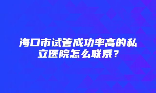 海口市试管成功率高的私立医院怎么联系?