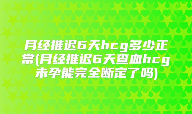 月经推迟6天hcg多少正常(月经推迟6天查血hcg未孕能完全断定了吗)