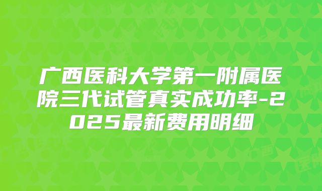 广西医科大学第一附属医院三代试管真实成功率-2025最新费用明细
