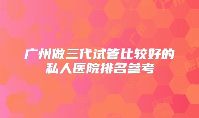 广州做三代试管比较好的私人医院排名参考