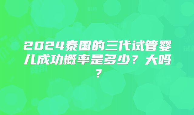 2024泰国的三代试管婴儿成功概率是多少？大吗？