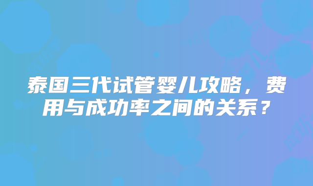 泰国三代试管婴儿攻略，费用与成功率之间的关系？