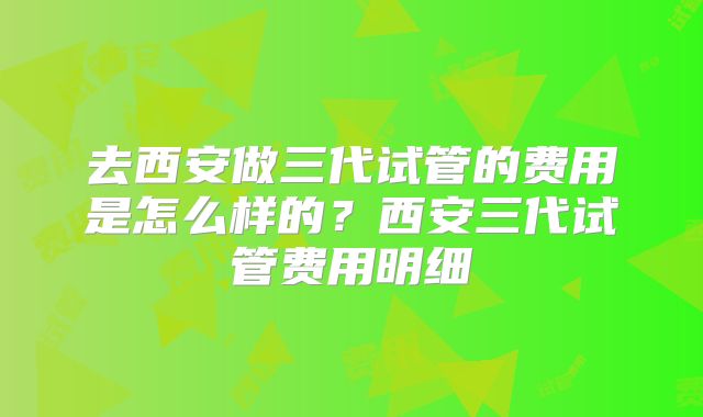 去西安做三代试管的费用是怎么样的？西安三代试管费用明细