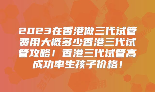 2023在香港做三代试管费用大概多少香港三代试管攻略！香港三代试管高成功率生孩子价格！