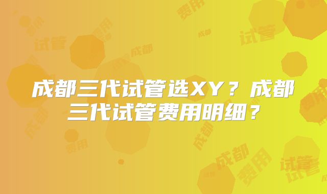 成都三代试管选XY？成都三代试管费用明细？