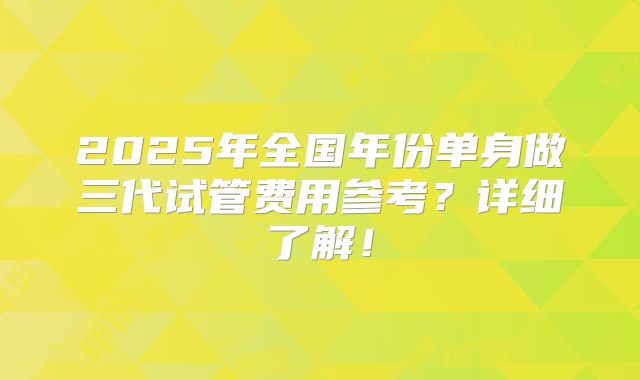 2025年全国年份单身做三代试管费用参考?详细了解!