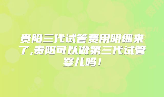 贵阳三代试管费用明细来了,贵阳可以做第三代试管婴儿吗！