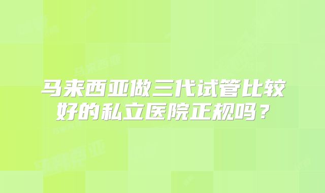 马来西亚做三代试管比较好的私立医院正规吗？