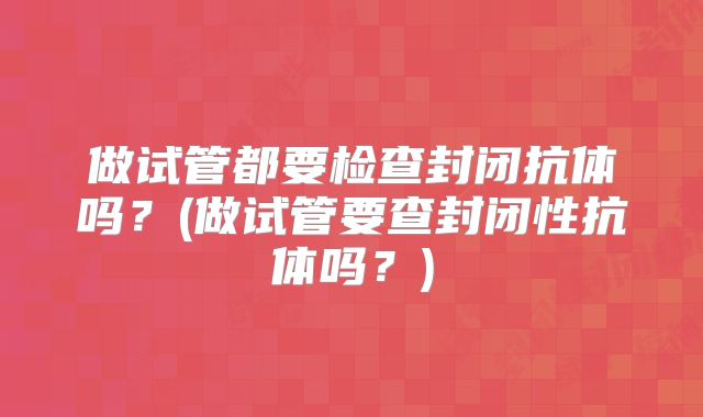 做试管都要检查封闭抗体吗？(做试管要查封闭性抗体吗？)