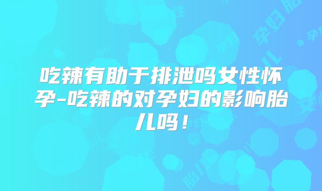 吃辣有助于排泄吗女性怀孕-吃辣的对孕妇的影响胎儿吗!