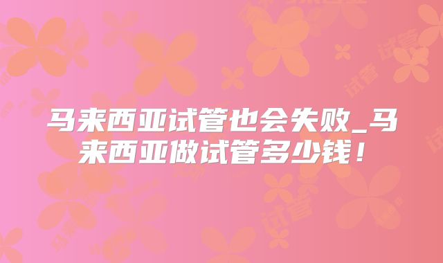 马来西亚试管也会失败_马来西亚做试管多少钱!