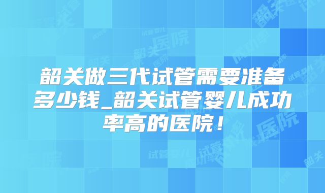 韶关做三代试管需要准备多少钱_韶关试管婴儿成功率高的医院!
