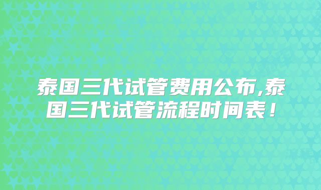 泰国三代试管费用公布,泰国三代试管流程时间表！