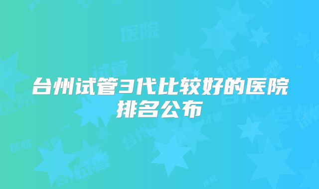 台州试管3代比较好的医院排名公布