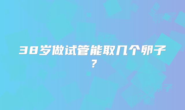 38岁做试管能取几个卵子？