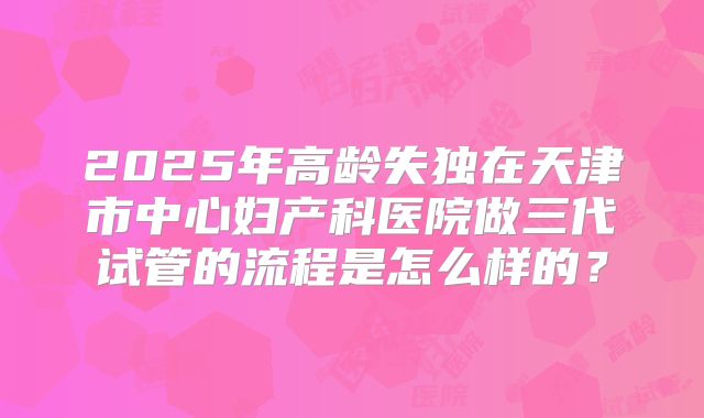 2025年高龄失独在天津市中心妇产科医院做三代试管的流程是怎么样的？