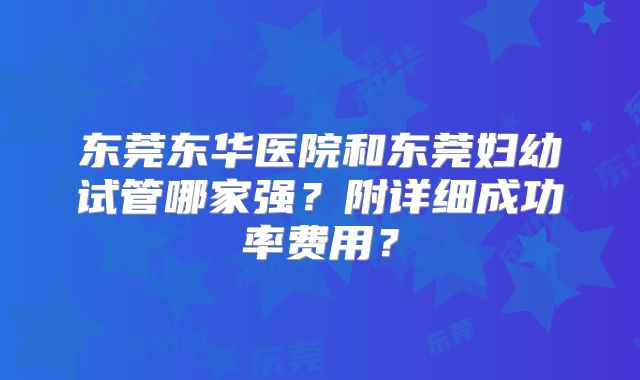 东莞东华医院和东莞妇幼试管哪家强?附详细成功率费用?