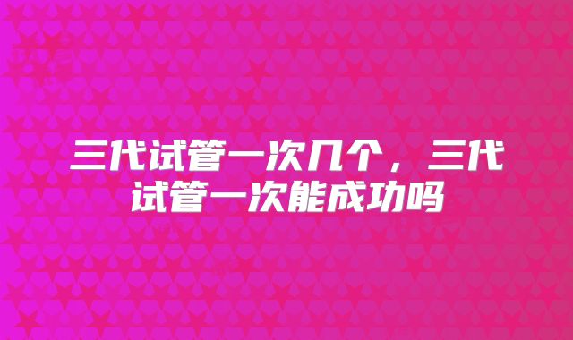 三代试管一次几个，三代试管一次能成功吗