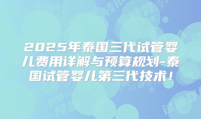 2025年泰国三代试管婴儿费用详解与预算规划-泰国试管婴儿第三代技术！