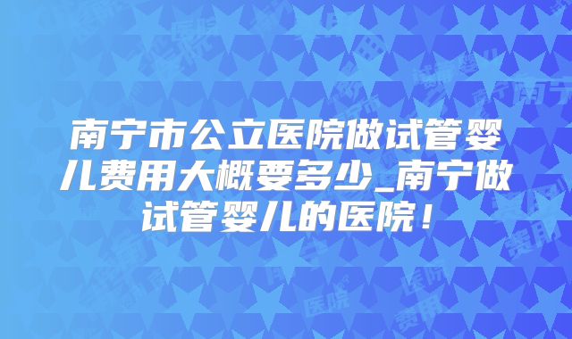 南宁市公立医院做试管婴儿费用大概要多少_南宁做试管婴儿的医院！