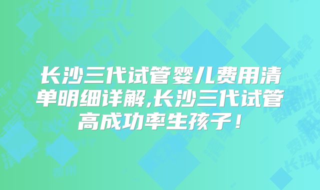 长沙三代试管婴儿费用清单明细详解,长沙三代试管高成功率生孩子！