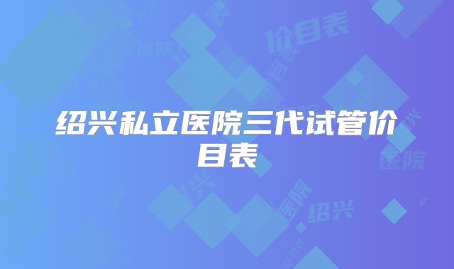绍兴私立医院三代试管价目表