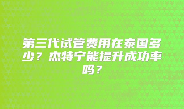 第三代试管费用在泰国多少？杰特宁能提升成功率吗？