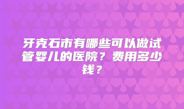 牙克石市有哪些可以做试管婴儿的医院？费用多少钱？
