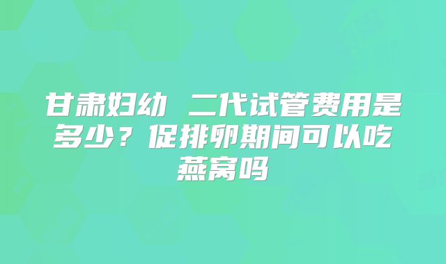 甘肃妇幼 二代试管费用是多少？促排卵期间可以吃燕窝吗