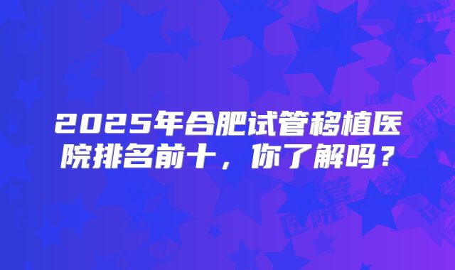 2025年合肥试管移植医院排名前十，你了解吗？