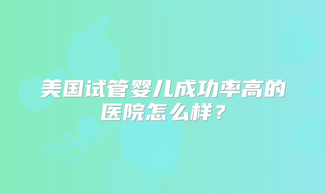 美国试管婴儿成功率高的医院怎么样?