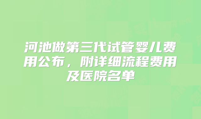 河池做第三代试管婴儿费用公布，附详细流程费用及医院名单