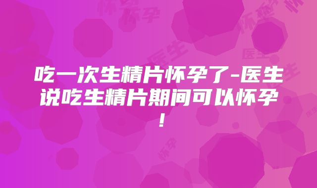 吃一次生精片怀孕了-医生说吃生精片期间可以怀孕!