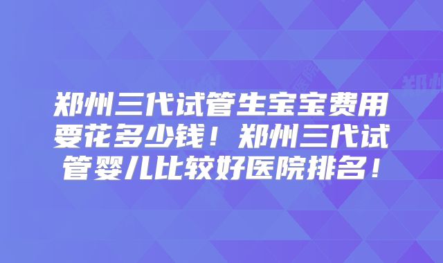 郑州三代试管生宝宝费用要花多少钱！郑州三代试管婴儿比较好医院排名！