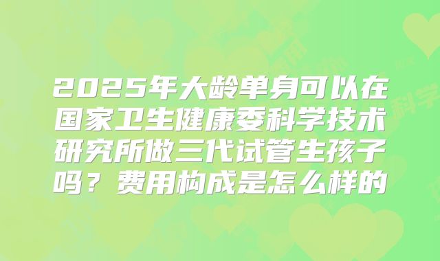 2025年大龄单身可以在国家卫生健康委科学技术研究所做三代试管生孩子吗?费用构成是怎么样的