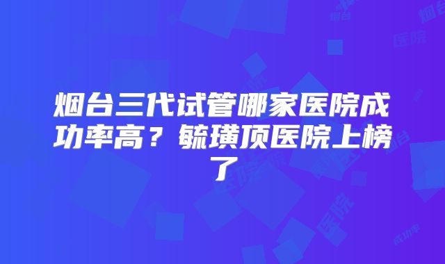 烟台三代试管哪家医院成功率高？毓璜顶医院上榜了