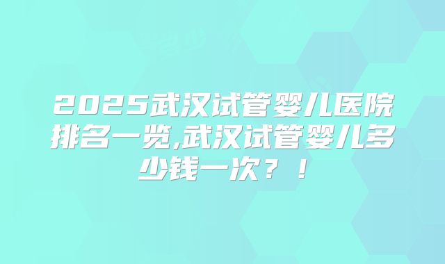 2025武汉试管婴儿医院排名一览,武汉试管婴儿多少钱一次？！
