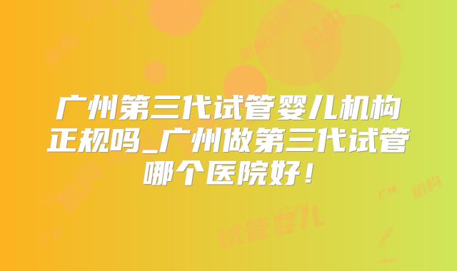 广州第三代试管婴儿机构正规吗_广州做第三代试管哪个医院好！