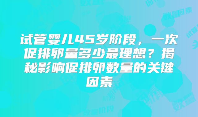 试管婴儿45岁阶段，一次促排卵量多少最理想？揭秘影响促排卵数量的关键因素