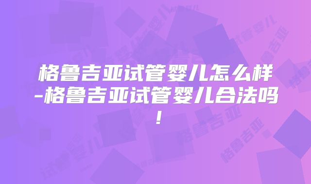 格鲁吉亚试管婴儿怎么样-格鲁吉亚试管婴儿合法吗!