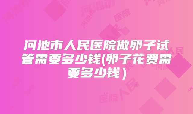 河池市人民医院做卵子试管需要多少钱(卵子花费需要多少钱)