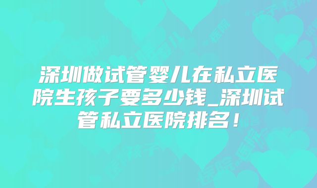 深圳做试管婴儿在私立医院生孩子要多少钱_深圳试管私立医院排名!