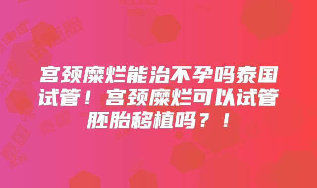 宫颈糜烂能治不孕吗泰国试管！宫颈糜烂可以试管胚胎移植吗？！