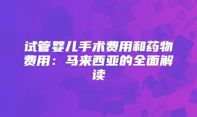 试管婴儿手术费用和药物费用：马来西亚的全面解读