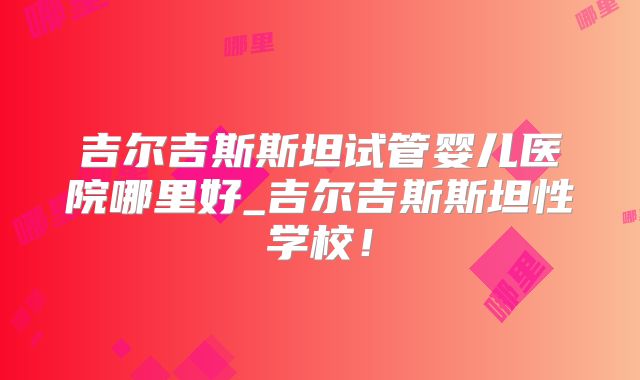 吉尔吉斯斯坦试管婴儿医院哪里好_吉尔吉斯斯坦性学校！