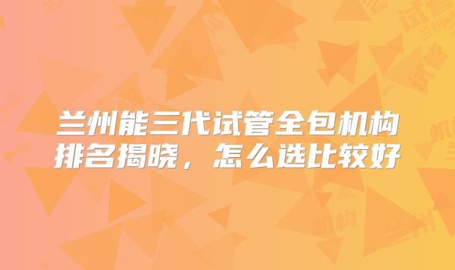 兰州能三代试管全包机构排名揭晓,怎么选比较好