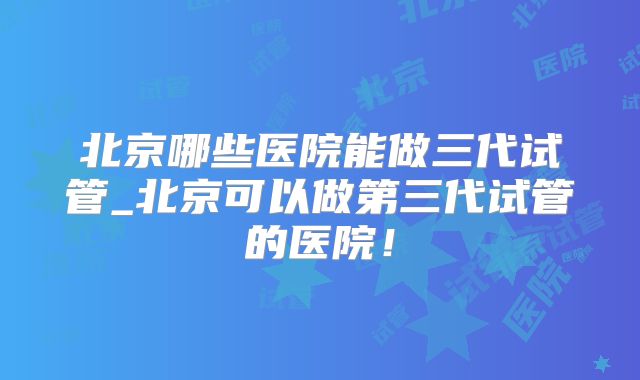 北京哪些医院能做三代试管_北京可以做第三代试管的医院!