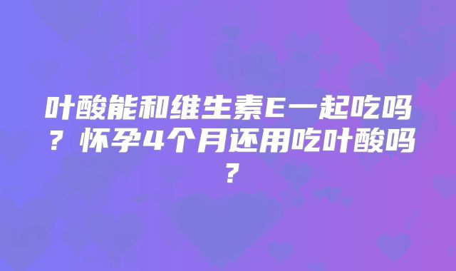 叶酸能和维生素E一起吃吗?怀孕4个月还用吃叶酸吗?