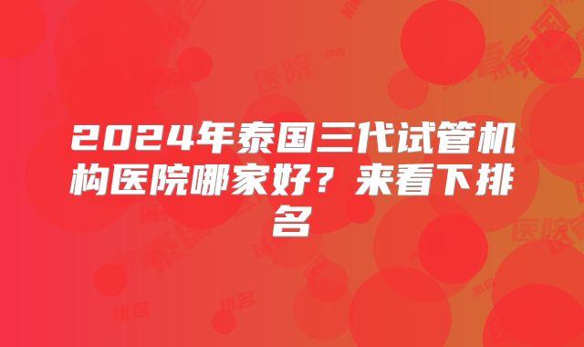 2024年泰国三代试管机构医院哪家好?来看下排名